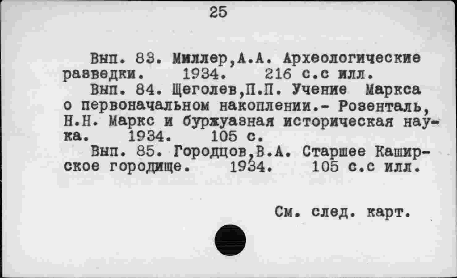 ﻿25
Вып. 83. Ммллер,А.А. Археологические разведки. 1934.	216 с.с илл.
Внп. 84. Щеголев,П.П. Учение Маркса о первоначальном накоплении.- Розенталь, Н.Н. Маркс и буржуазная историческая наука. 1934.	105 с.
Вып. 85. Городцов.В.А. Старшее Каширское городище. 1934.	105 с.с илл.
См. след, карт